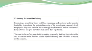 Evaluating Technical Proficiency
Examining a consulting firm’s portfolio, experience, and customer endorsements
is vital for determining the technical expertise of the organization. An analysis of
the projects they have finished, the technology they have used, and the results they
have achieved can give important clues about their capabilities.
You can further refine your decision-making process by looking for testimonials
and evaluations from previous clients on the consulting firm’s website or social
media accounts.
 