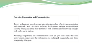 Assessing Cooperation and Communication
Timely updates and smooth project execution depend on effective communication
and teamwork. You can assess software development services’ communication
skills by finding out about their experience with communication software concepts
both orally and in writing.
Assessing cooperation and communication also lets you find areas that need
improvement, make sure that information is exchanged successfully, and boost
productivity all around.
 