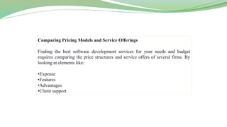 Comparing Pricing Models and Service Offerings
Finding the best software development services for your needs and budget
requires comparing the price structures and service offers of several firms. By
looking at elements like:
•Expense
•Features
•Advantages
•Client support
 