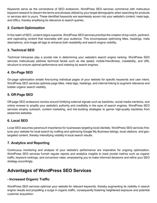 Keywords serve as the cornerstone of SEO endeavors. WordPress SEO services commence with meticulous
keyword research to discern the terms and phrases utilized by your target demographic when searching for products
or services akin to yours. These identified keywords are seamlessly woven into your website's content, meta tags,
and URLs, thereby amplifying its relevance to search queries.
2. Content Optimization
In the realm of SEO, content reigns supreme. WordPress SEO services prioritize the creation of top-notch, pertinent,
and captivating content that resonates with your audience. This encompasses optimizing titles, headings, meta
descriptions, and image alt tags to enhance both readability and search engine visibility.
3. Technical SEO
Technical intricacies play a pivotal role in determining your website's search engine ranking. WordPress SEO
services meticulously address technical facets such as site speed, mobile-friendliness, crawlability, and URL
structure to ensure optimal performance and indexing by search engines.
4. On-Page SEO
On-page optimization entails fine-tuning individual pages of your website for specific keywords and user intent.
WordPress SEO services optimize page titles, meta tags, headings, and internal linking to augment relevance and
bolster organic search visibility.
5. Off-Page SEO
Off-page SEO endeavors revolve around fortifying external signals such as backlinks, social media mentions, and
online reviews to amplify your website's authority and credibility in the eyes of search engines. WordPress SEO
services employ outreach, content marketing, and link-building strategies to garner high-quality backlinks from
esteemed websites.
6. Local SEO
Local SEO assumes paramount importance for businesses targeting local clientele. WordPress SEO services fine-
tune your website for local search by crafting and optimizing Google My Business listings, local citations, and geo-
targeted content, thereby intensifying visibility in local search results.
7. Analytics and Reporting
Continuous monitoring and analysis of your website's performance are imperative for ongoing optimization.
WordPress SEO services furnish regular reports and analytics insights to track pivotal metrics such as organic
traffic, keyword rankings, and conversion rates, empowering you to make informed decisions and refine your SEO
strategy accordingly.
Advantages of WordPress SEO Services
- Increased Organic Traffic
WordPress SEO services optimize your website for relevant keywords, thereby augmenting its visibility in search
engine results and propelling a surge in organic traffic, consequently fostering heightened exposure and potential
customer acquisition.
 