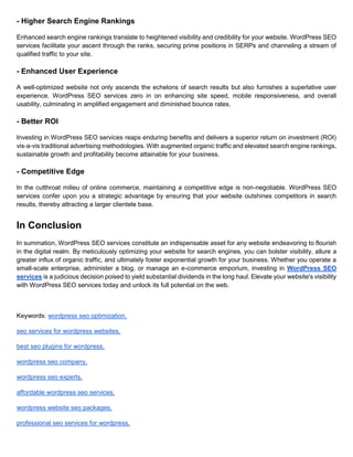 - Higher Search Engine Rankings
Enhanced search engine rankings translate to heightened visibility and credibility for your website. WordPress SEO
services facilitate your ascent through the ranks, securing prime positions in SERPs and channeling a stream of
qualified traffic to your site.
- Enhanced User Experience
A well-optimized website not only ascends the echelons of search results but also furnishes a superlative user
experience. WordPress SEO services zero in on enhancing site speed, mobile responsiveness, and overall
usability, culminating in amplified engagement and diminished bounce rates.
- Better ROI
Investing in WordPress SEO services reaps enduring benefits and delivers a superior return on investment (ROI)
vis-a-vis traditional advertising methodologies. With augmented organic traffic and elevated search engine rankings,
sustainable growth and profitability become attainable for your business.
- Competitive Edge
In the cutthroat milieu of online commerce, maintaining a competitive edge is non-negotiable. WordPress SEO
services confer upon you a strategic advantage by ensuring that your website outshines competitors in search
results, thereby attracting a larger clientele base.
In Conclusion
In summation, WordPress SEO services constitute an indispensable asset for any website endeavoring to flourish
in the digital realm. By meticulously optimizing your website for search engines, you can bolster visibility, allure a
greater influx of organic traffic, and ultimately foster exponential growth for your business. Whether you operate a
small-scale enterprise, administer a blog, or manage an e-commerce emporium, investing in WordPress SEO
services is a judicious decision poised to yield substantial dividends in the long haul. Elevate your website's visibility
with WordPress SEO services today and unlock its full potential on the web.
Keywords: wordpress seo optimization,
seo services for wordpress websites,
best seo plugins for wordpress,
wordpress seo company,
wordpress seo experts,
affordable wordpress seo services,
wordpress website seo packages,
professional seo services for wordpress,
 