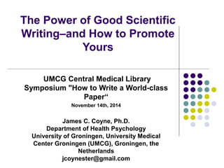 The Power of Good Scientific 
Writing–and How to Promote 
Yours 
UMCG Central Medical Library 
Symposium "How to Write a World-class 
Paper“ 
November 14th, 2014 
James C. Coyne, Ph.D. 
Department of Health Psychology 
University of Groningen, University Medical 
Center Groningen (UMCG), Groningen, the 
Netherlands 
jcoynester@gmail.com 
 