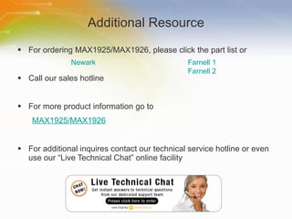 Additional Resource For ordering MAX1925/MAX1926, please click the part list or Call our sales hotline For more product information go to MAX1925/MAX1926 For additional inquires contact our technical service hotline or even use our “Live Technical Chat” online facility Newark Farnell 1 Farnell 2 