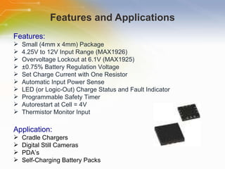 Features and Applications Features: Small   (4mm   x   4mm)   Package 4.25V   to   12V   Input   Range   (MAX1926)   Overvoltage   Lockout   at   6.1V   (MAX1925) ±0.75%   Battery   Regulation   Voltage Set   Charge   Current   with   One   Resistor   Automatic   Input   Power   Sense LED   (or   Logic-Out)   Charge   Status   and   Fault   Indicator Programmable   Safety   Timer Autorestart   at   Cell   =   4V Thermistor   Monitor   Input Application: Cradle   Chargers Digital   Still   Cameras PDA’s Self-Charging   Battery   Packs 