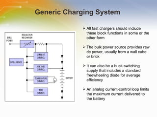 Generic Charging System  All   fast   chargers   should   include   these   block   functions   in   some   or   the   other   form   The   bulk   power   source   provides   raw   dc   power,   usually   from   a   wall   cube   or   brick   It   can   also   be   a   buck   switching   supply   that   includes   a   standard   freewheeling   diode   for   average   efficiency   An   analog   current-control   loop   limits   the   maximum   current   delivered   to   the   battery   