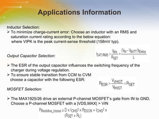 Applications Information Inductor   Selection: To   minimize   charge-current   error:   Choose   an   inductor   with   an   RMS   and   saturation   current   rating   according   to   the   below   equation: where   VIPK   is   the   peak   current-sense   threshold   (158mV   typ). Output   Capacitor   Selection: The   ESR   of   the   output   capacitor   influences   the   switching   frequency   of   the   charger   during   voltage   regulation.   To   ensure   stable   transition   from   CCM   to   CVM choose   a   capacitor   with   the   following   ESR: MOSFET   Selection: The   MAX1925/26   drive   an   external   P-channel   MOSFET’s   gate   from   IN   to   GND.   Choose   a   P-channel   MOSFET   with   a   |VDS,MAX|   >   VIN 