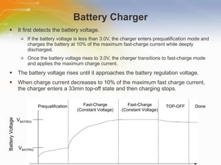 Battery Charger It first detects the battery voltage. If the battery voltage is less than 3.0V, the charger enters prequalification mode and charges the battery at 10% of the maximum fast-charge current while deeply discharged. Once the battery voltage rises to 3.0V, the charger transitions to fast-charge mode and applies the maximum charge current. The battery voltage rises until it approaches the battery regulation voltage. When charge current decreases to 10% of the maximum fast charge current, the charger enters a 33min top-off state and then charging stops. Prequalification Fast-Charge (Constant Voltage) Fast-Charge (Constant Voltage) TOP-OFF Done V BATREG V BATPRQ Battery Voltage 