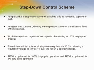 Step-Down Control Scheme At light load, the step-down converter switches only as needed to supply the load. At higher load currents (~80mA), the step-down converter transitions to fixed 2MHz switching. All of the step-down regulators are capable of operating in 100% duty-cycle dropout. The minimum duty cycle for all step-down regulators is 12.5%, allowing a regulation voltage as low as 1V over the full SYS operating range. REG1 is optimized for 100% duty-cycle operation, and REG3 is optimized for low duty-cycle operation  