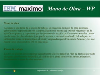 Mano de Obra – WP

Mano de obra
Asociado a una tarea de la orden de trabajo, se encuentra la mano de obra asignada,
generalmente representada con la especialidad de la misma (ej. Oficial Mecánico) en la
sección de planes, y la persona que la ejecutó en la sección de Consumos Actuales. Junto
con la mano de obra afectada (que puede ser una o varias dependiendo del trabajo), se
definen las horas estimadas (para el plan) y empleadas (para Consumos Actuales), los que
hacen variar el costo de la OT en cada caso.

Planes de trabajo
Las OT se pueden autocompletar parcialmente seleccionando un Plan de Trabajo asociado
al equipo (previamente insertado), el cual incluye, entre otras cosas, tareas, materiales,
herramientas y mano de obra asociada.



                                Seguimiento de Ordenes de Trabajo                       11
 