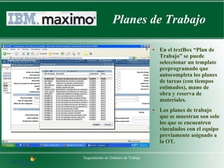Planes de Trabajo

                                    ●   En el textBox “Plan de
                                        Trabajo” se puede
                                        seleccionar un template
                                        preprogramado que
                                        autocompleta los planes
                                        de tareas (con tiempos
                                        estimados), mano de
                                        obra y reserva de
                                        materiales.
                                    ●   Los planes de trabajo
                                        que se muestran son solo
                                        los que se encuentren
                                        vinculados con el equipo
                                        previamente asignado a
                                        la OT.

Seguimiento de Ordenes de Trabajo                          12
 