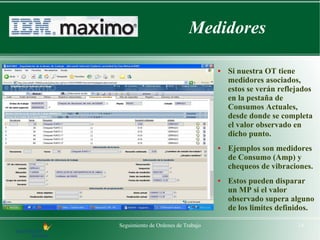 Medidores

                                    ●   Si nuestra OT tiene
                                        medidores asociados,
                                        estos se verán reflejados
                                        en la pestaña de
                                        Consumos Actuales,
                                        desde donde se completa
                                        el valor observado en
                                        dicho punto.
                                    ●   Ejemplos son medidores
                                        de Consumo (Amp) y
                                        chequeos de vibraciones.
                                    ●   Estos pueden disparar
                                        un MP si el valor
                                        observado supera alguno
                                        de los limites definidos.

Seguimiento de Ordenes de Trabajo                           14
 