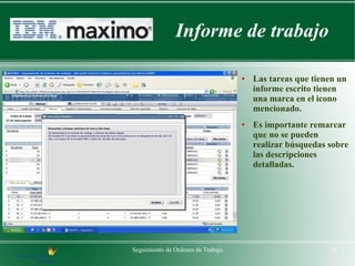 Informe de trabajo

                                    ●   Las tareas que tienen un
                                        informe escrito tienen
                                        una marca en el icono
                                        mencionado.
                                    ●   Es importante remarcar
                                        que no se pueden
                                        realizar búsquedas sobre
                                        las descripciones
                                        detalladas.




Seguimiento de Ordenes de Trabajo                          16
 