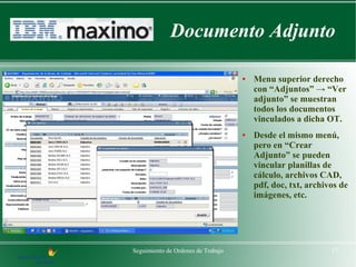 Documento Adjunto

                                    ●   Menu superior derecho
                                        con “Adjuntos” → “Ver
                                        adjunto” se muestran
                                        todos los documentos
                                        vinculados a dicha OT.
                                    ●   Desde el mismo menú,
                                        pero en “Crear
                                        Adjunto” se pueden
                                        vincular planillas de
                                        cálculo, archivos CAD,
                                        pdf, doc, txt, archivos de
                                        imágenes, etc.




Seguimiento de Ordenes de Trabajo                            17
 