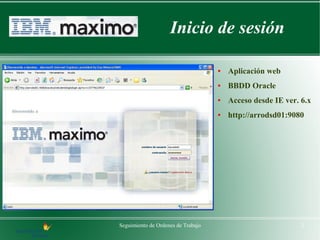 Inicio de sesión

                                    ●   Aplicación web
                                    ●   BBDD Oracle
                                    ●   Acceso desde IE ver. 6.x
                                    ●   http://arrodsd01:9080




Seguimiento de Ordenes de Trabajo                            2
 