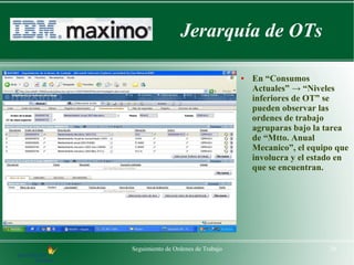 Jerarquía de OTs

                                    ●   En “Consumos
                                        Actuales” → “Niveles
                                        inferiores de OT” se
                                        pueden observar las
                                        ordenes de trabajo
                                        agruparas bajo la tarea
                                        de “Mtto. Anual
                                        Mecanico”, el equipo que
                                        involucra y el estado en
                                        que se encuentran.




Seguimiento de Ordenes de Trabajo                          20
 