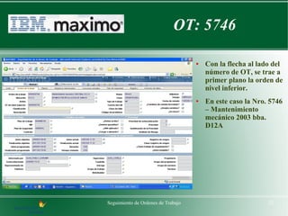 OT: 5746

                                    ●   Con la flecha al lado del
                                        número de OT, se trae a
                                        primer plano la orden de
                                        nivel inferior.
                                    ●   En este caso la Nro. 5746
                                        – Mantenimiento
                                        mecánico 2003 bba.
                                        D12A




Seguimiento de Ordenes de Trabajo                           22
 