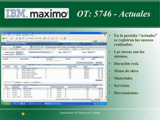 OT: 5746 - Actuales

                                    ●   En la pestaña “Actuales”
                                        se registran los sucesos
                                        realizados:
                                    ●   Las tareas son las
                                        mismas.
                                    ●   Duración real.
                                    ●   Mano de obra
                                    ●   Materiales
                                    ●   Servicios
                                    ●   Herramientas



Seguimiento de Ordenes de Trabajo                            24
 