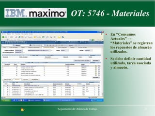 OT: 5746 - Materiales

                                    ●   En “Consumos
                                        Actuales” →
                                        “Materiales” se registran
                                        los repuestos de almacén
                                        utilizados.
                                    ●   Se debe definir cantidad
                                        utilizada, tarea asociada
                                        y almacén.




Seguimiento de Ordenes de Trabajo                           25
 