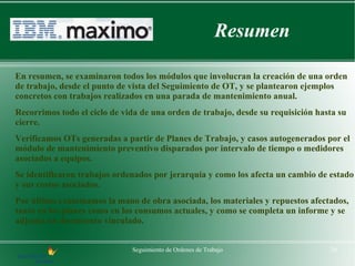 Resumen

En resumen, se examinaron todos los módulos que involucran la creación de una orden
de trabajo, desde el punto de vista del Seguimiento de OT, y se plantearon ejemplos
concretos con trabajos realizados en una parada de mantenimiento anual.
Recorrimos todo el ciclo de vida de una orden de trabajo, desde su requisición hasta su
cierre.
Verificamos OTs generadas a partir de Planes de Trabajo, y casos autogenerados por el
módulo de mantenimiento preventivo disparados por intervalo de tiempo o medidores
asociados a equipos.
Se identificaron trabajos ordenados por jerarquía y como los afecta un cambio de estado
y sus costos asociados.
Por último examinamos la mano de obra asociada, los materiales y repuestos afectados,
tanto en los planes como en los consumos actuales, y como se completa un informe y se
adjunta un documento vinculado.


                              Seguimiento de Ordenes de Trabajo                   26
 