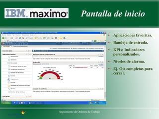 Pantalla de inicio

                                    ●   Aplicaciones favoritas.
                                    ●   Bandeja de entrada.
                                    ●   KPIs: Indicadores
                                        personalizados.
                                    ●   Niveles de alarma.
                                    ●   Ej. Ots completas para
                                        cerrar.




Seguimiento de Ordenes de Trabajo                             3
 