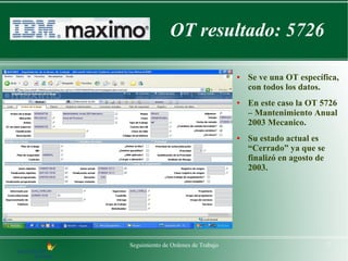 OT resultado: 5726

                                    ●   Se ve una OT específica,
                                        con todos los datos.
                                    ●   En este caso la OT 5726
                                        – Mantenimiento Anual
                                        2003 Mecanico.
                                    ●   Su estado actual es
                                        “Cerrado” ya que se
                                        finalizó en agosto de
                                        2003.




Seguimiento de Ordenes de Trabajo                               7
 