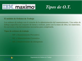 Tipos de O.T.

El módulo de Ordenes de Trabajo
Las ordenes de trabajo son el corazón de la administración del mantenimiento. Una orden de
trabajo especifica un conjunto de tareas a realizar, junto con la mano de obra, los materiales,
los servicios y las herramientas necesarias para completarla.

Tipos de ordenes de trabajo
       –   MP o Mantenimiento Preventivo
       –   MC o Mantenimiento Correctivo
       –   ME o Mantenimiento de emergencia




                                Seguimiento de Ordenes de Trabajo                         8
 