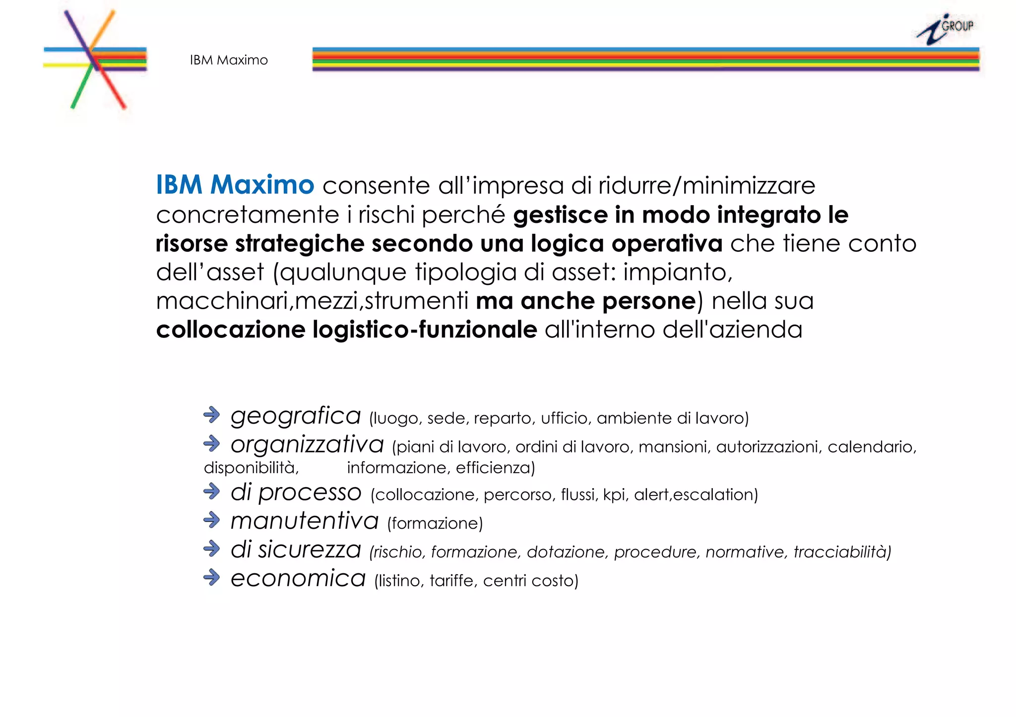IBM Maximo consente all’impresa di ridurre/minimizzare
concretamente i rischi perché gestisce in modo integrato le
risorse strategiche secondo una logica operativa che tiene conto
dell’asset (qualunque tipologia di asset: impianto,
macchinari,mezzi,strumenti ma anche persone) nella sua
collocazione logistico-funzionale all'interno dell'azienda
geografica (luogo, sede, reparto, ufficio, ambiente di lavoro)
organizzativa (piani di lavoro, ordini di lavoro, mansioni, autorizzazioni, calendario,
disponibilità, informazione, efficienza)
di processo (collocazione, percorso, flussi, kpi, alert,escalation)
manutentiva (formazione)
di sicurezza (rischio, formazione, dotazione, procedure, normative, tracciabilità)
economica (listino, tariffe, centri costo)
IBM Maximo
 