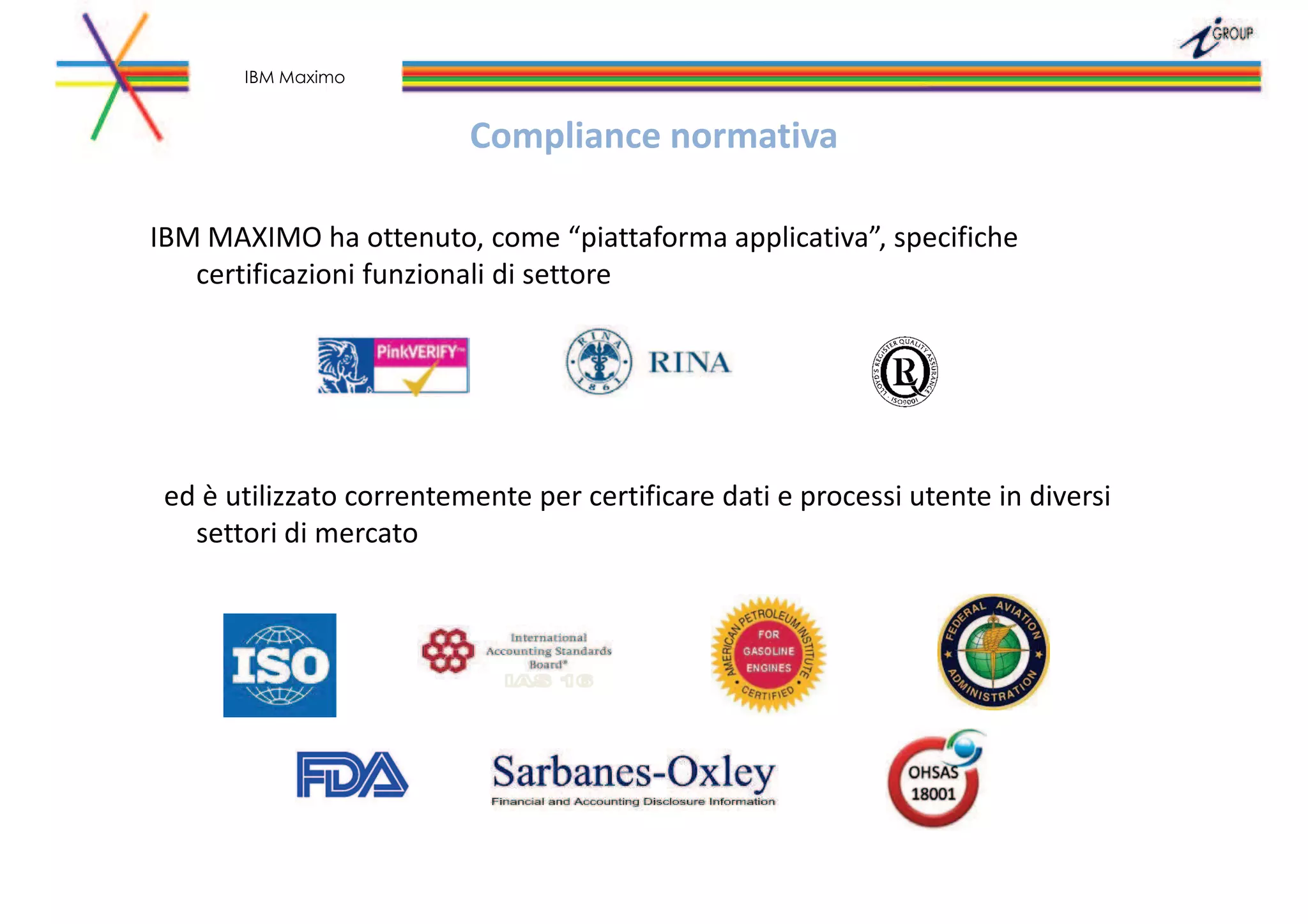 Compliance normativa
IBM MAXIMO ha ottenuto, come “piattaforma applicativa”, specifiche
certificazioni funzionali di settore
ed è utilizzato correntemente per certificare dati e processi utente in diversi
settori di mercato
IBM Maximo
 