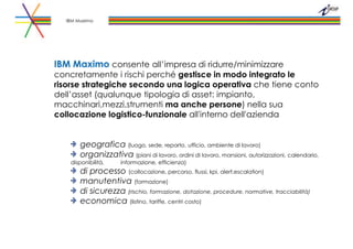 IBM Maximo consente all’impresa di ridurre/minimizzare
concretamente i rischi perché gestisce in modo integrato le
risorse strategiche secondo una logica operativa che tiene conto
dell’asset (qualunque tipologia di asset: impianto,
macchinari,mezzi,strumenti ma anche persone) nella sua
collocazione logistico-funzionale all'interno dell'azienda
geografica (luogo, sede, reparto, ufficio, ambiente di lavoro)
organizzativa (piani di lavoro, ordini di lavoro, mansioni, autorizzazioni, calendario,
disponibilità, informazione, efficienza)
di processo (collocazione, percorso, flussi, kpi, alert,escalation)
manutentiva (formazione)
di sicurezza (rischio, formazione, dotazione, procedure, normative, tracciabilità)
economica (listino, tariffe, centri costo)
IBM Maximo
 