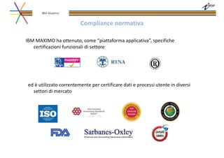 Compliance normativa
IBM MAXIMO ha ottenuto, come “piattaforma applicativa”, specifiche
certificazioni funzionali di settore
ed è utilizzato correntemente per certificare dati e processi utente in diversi
settori di mercato
IBM Maximo
 
