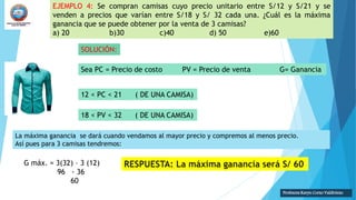 EJEMPLO 4: Se compran camisas cuyo precio unitario entre S/12 y S/21 y se
venden a precios que varían entre S/18 y S/ 32 cada una. ¿Cuál es la máxima
ganancia que se puede obtener por la venta de 3 camisas?
a) 20 b)30 c)40 d) 50 e)60
SOLUCIÓN:
Sea PC = Precio de costo PV = Precio de venta G= Ganancia
12 < PC < 21 ( DE UNA CAMISA)
Profesora Karyn Corzo Valdiviezo
18 < PV < 32 ( DE UNA CAMISA)
La máxima ganancia se dará cuando vendamos al mayor precio y compremos al menos precio.
Así pues para 3 camisas tendremos:
G máx. = 3(32) – 3 (12)
96 - 36
60
 