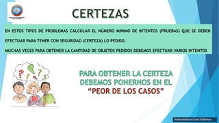 EN ESTOS TIPOS DE PROBLEMAS CALCULAR EL NÚMERO MINIMO DE INTENTOS (PRUEBAS) QUE SE DEBEN
EFECTUAR PARA TENER CON SEGURIDAD (CERTEZA) LO PEDIDO.
MUCHAS VECES PARA OBTENER LA CANTIDAD DE OBJETOS PEDIDOS DEBEMOS EFECTUAR VARIOS INTENTOS
Profesora Karyn Corzo Valdiviezo
 