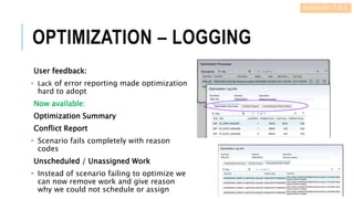 OPTIMIZATION – LOGGING
User feedback:
• Lack of error reporting made optimization
hard to adopt
Now available:
Optimization Summary
Conflict Report
• Scenario fails completely with reason
codes
Unscheduled / Unassigned Work
• Instead of scenario failing to optimize we
can now remove work and give reason
why we could not schedule or assign
Scheduler 7.6.5
 