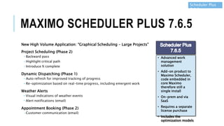 MAXIMO SCHEDULER PLUS 7.6.5
New High Volume Application: “Graphical Scheduling – Large Projects”
Project Scheduling (Phase 2)
-Backward pass
-Highlight critical path
-Introduce % complete
Dynamic Dispatching (Phase 1)
−Auto refresh for improved tracking of progress
−Re-optimization based on real-time progress, including emergent work
Weather Alerts
−Visual indications of weather events
−Alert notifications (email)
Appointment Booking (Phase 2)
-Customer communication (email)
Scheduler Plus
7.6.5
• Advanced work
management
solution
• Add-on product to
Maximo Scheduler,
code embedded in
core Maximo
therefore still a
single install
• On-prem and via
SaaS
• Requires a separate
license purchase
• Includes the
optimization models
 