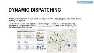 DYNAMIC DISPATCHING
Automatically refresh the dispatch view to show the latest progress and work details
as they are posted.
Dispatchers can also re-optimize the in-progress work list to reflect ongoing
changes to the plan for optimal crew routing based on real-time progress, and
weather event notifications.
Scheduler Plus
7.6.5
 