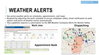 • See active weather perils on schedules, appointments, and maps
• Respond by adjusting the work schedule to ensure employee safety. Email notification to work
owners and techs of weather events automatically
• This capability requires a subscription to the IBM Weather Company Alerts for Worker Safety
offering Work view
Appointment Book
Dispatching
Scheduler Plus
7.6.5
WEATHER ALERTS
 