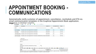 APPOINTMENT BOOKING -
COMMUNICATIONS
Automatically notify customer of appointment, cancellation, reschedule and ETA via
email communication templates in the Graphical Appointment Book application.
Improve customer service.
Scheduler Plus
7.6.5
 