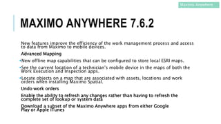 MAXIMO ANYWHERE 7.6.2
New features improve the efficiency of the work management process and access
to data from Maximo to mobile devices.
Advanced Mapping
New offline map capabilities that can be configured to store local ESRI maps.
See the current location of a technician’s mobile device in the maps of both the
Work Execution and Inspection apps.
Locate objects on a map that are associated with assets, locations and work
orders when installing Maximo Spatial.
Undo work orders
Enable the ability to refresh any changes rather than having to refresh the
complete set of lookup or system data
Download a subset of the Maximo Anywhere apps from either Google
Play or Apple iTunes
Maximo Anywhere
7.6.2
 