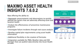 MAXIMO ASSET HEALTH
INSIGHTS 7.6.0.2
Now offering the ability to:
 Aggregate measurements and observations to quickly
identify the factors that are adversely affecting asset and
location health
 Analyze the effectiveness of preventive maintenance
programs
 Investigate failure incidents through root cause analysis
 Develop capital plan requirements using asset health
information
,Additional flexibility in the creation of formulas
 Integration available for PMQ, Weather data and HSE
Manager that can publish data directly into Asset Health
MAHI 7.6.0.2
 