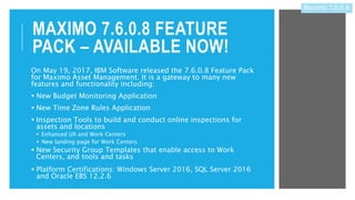 MAXIMO 7.6.0.8 FEATURE
PACK – AVAILABLE NOW!
On May 19, 2017, IBM Software released the 7.6.0.8 Feature Pack
for Maximo Asset Management. It is a gateway to many new
features and functionality including:
 New Budget Monitoring Application
 New Time Zone Rules Application
 Inspection Tools to build and conduct online inspections for
assets and locations
 Enhanced UX and Work Centers
 New landing page for Work Centers
 New Security Group Templates that enable access to Work
Centers, and tools and tasks
 Platform Certifications: Windows Server 2016, SQL Server 2016
and Oracle EBS 12.2.6
Maximo 7.6.0.8
 