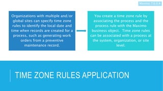 TIME ZONE RULES APPLICATION
Organizations with multiple and/or
global sites can specify time zone
rules to identify the local date and
time when records are created for a
process, such as generating work
orders from a preventive
maintenance record.
You create a time zone rule by
associating the process and the
process rule with the Maximo
business object. Time zone rules
can be associated with a process at
the system, organization, or site
level.
Maximo 7.6.0.8
 