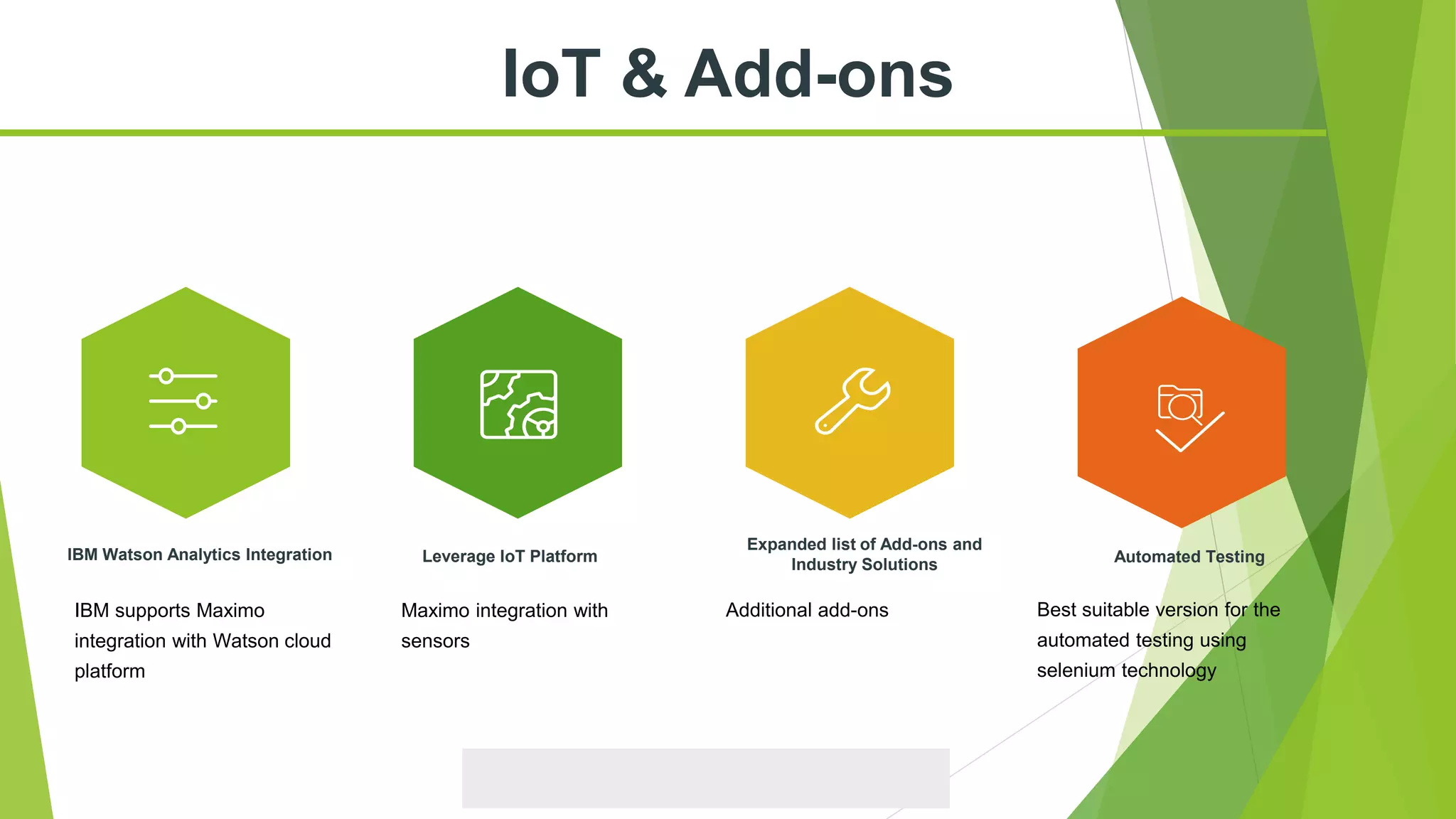 IoT & Add-ons
Leverage IoT Platform
Expanded list of Add-ons and
Industry Solutions
IBM Watson Analytics Integration Automated Testing
IBM supports Maximo
integration with Watson cloud
platform
Maximo integration with
sensors
Additional add-ons Best suitable version for the
automated testing using
selenium technology
 
