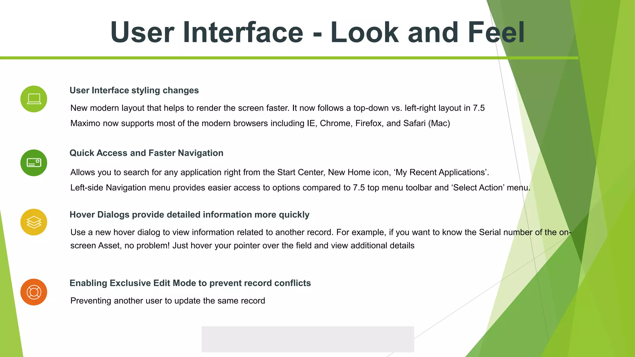 Allows you to search for any application right from the Start Center, New Home icon, ‘My Recent Applications’.
Left-side Navigation menu provides easier access to options compared to 7.5 top menu toolbar and ‘Select Action’ menu.
Quick Access and Faster Navigation
Preventing another user to update the same record
Enabling Exclusive Edit Mode to prevent record conflicts
New modern layout that helps to render the screen faster. It now follows a top-down vs. left-right layout in 7.5
Maximo now supports most of the modern browsers including IE, Chrome, Firefox, and Safari (Mac)
User Interface styling changes
Use a new hover dialog to view information related to another record. For example, if you want to know the Serial number of the on-
screen Asset, no problem! Just hover your pointer over the field and view additional details
Hover Dialogs provide detailed information more quickly
User Interface - Look and Feel
 
