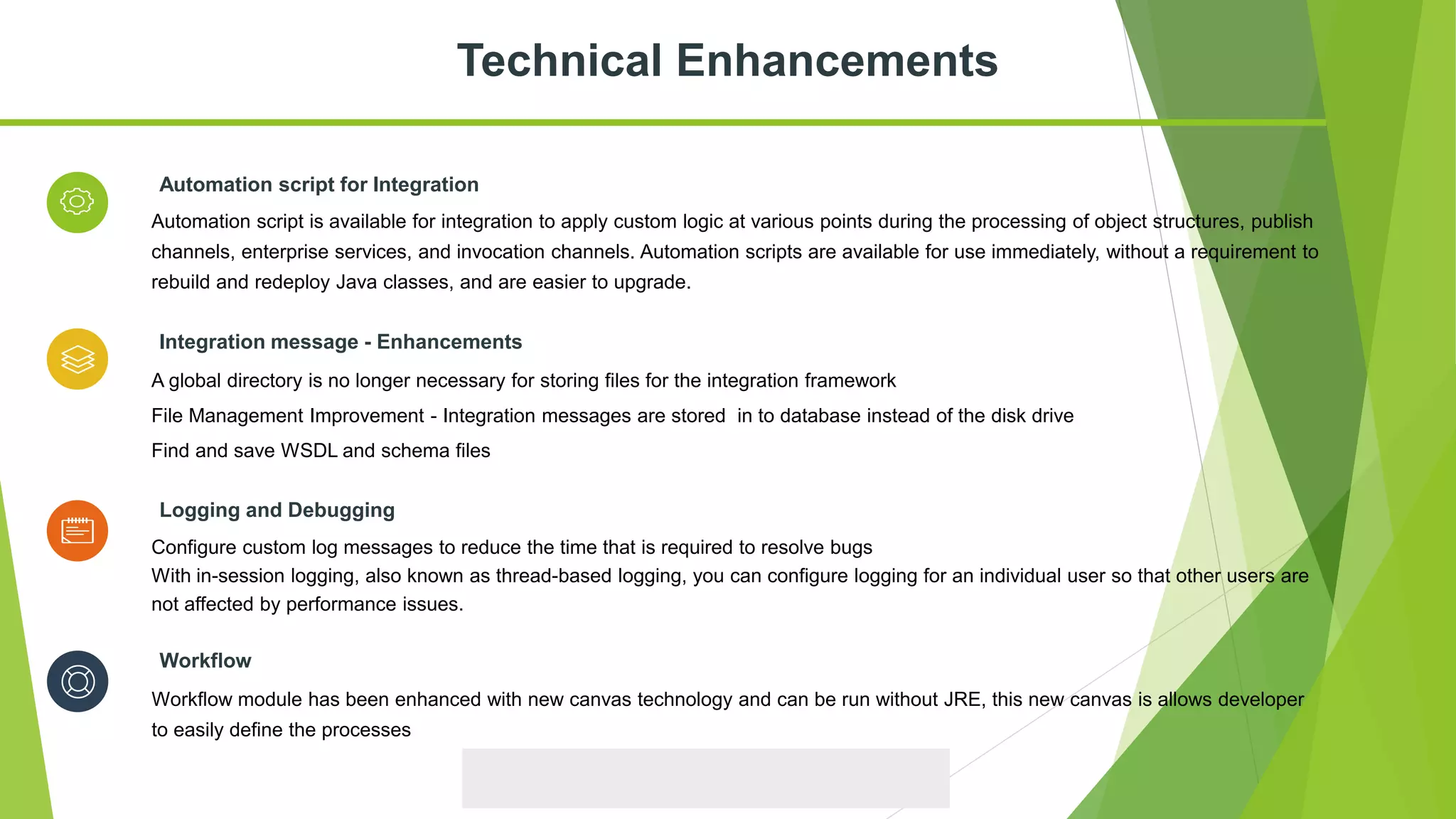 Configure custom log messages to reduce the time that is required to resolve bugs
With in-session logging, also known as thread-based logging, you can configure logging for an individual user so that other users are
not affected by performance issues.
Logging and Debugging
Automation script is available for integration to apply custom logic at various points during the processing of object structures, publish
channels, enterprise services, and invocation channels. Automation scripts are available for use immediately, without a requirement to
rebuild and redeploy Java classes, and are easier to upgrade.
Automation script for Integration
A global directory is no longer necessary for storing files for the integration framework
File Management Improvement - Integration messages are stored in to database instead of the disk drive
Find and save WSDL and schema files
Integration message - Enhancements
Technical Enhancements
Workflow module has been enhanced with new canvas technology and can be run without JRE, this new canvas is allows developer
to easily define the processes
Workflow
 