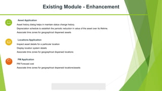 Asset history dialog helps in maintain status change history
Depreciation schedule to establish the periodic reduction in value of the asset over its lifetime.
Associate time zones for geographical dispersed assets
Asset Application
Inspect asset details for a particular location
Display location system details
Associate time zones for geographical dispersed locations
Locations Application
Existing Module - Enhancement
PM Forecast cost
Associate time zones for geographical dispersed locations/assets
PM Application
 