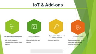IoT & Add-ons
Leverage IoT Platform
Expanded list of Add-ons and
Industry Solutions
IBM Watson Analytics Integration Automated Testing
IBM supports Maximo
integration with Watson cloud
platform
Maximo integration with
sensors
Additional add-ons Best suitable version for the
automated testing using
selenium technology
 