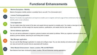 You can use service addresses to organize customer locations and assets by address. When you organize customer locations and
assets by service address, searching for and finding them is easier.
Service Address application
You can use the Map Manager application to create and configure maps. You can also develop and extend public maps so that users
can view and work with records that are associated with locations.
Map Manager application
You can create crews that consist of the labor and assets that are required to complete work. You create a crew type to build your
crew requirements, and then assign the required positions, qualifications, and assets that the crew needs.
Crew Application
Maximo Everyplace mobility solution is available free to use with 7.6.x (Connected only*)
Maximo Everyplace - Mobility
Functional Enhancements
New features have been introduced in Asset, Location, PM and Workorder tracking applications
Other Module Enhancement – Asset, Location, PM and WOTRACK
Maximo 7.6 includes new applications and reports to enable users to register and track usage of their entitlements that would help
identify under or over utilization.
License Tracking application
 