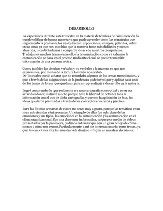 DESARROLLO
La experiencia durante este trimestre en la materia de técnicas de comunicación la
puedo calificar de buena manera ya que pude aprender cómo las estrategias que
implemento la profesora los cuales fueron exposiciones, ensayos, películas, entre
otras cosas ya que con esto hizo que la materia fuese más didáctica y menos
aburrida, incentivándonos a compartir ideas con nuestros compañeros.
Trabajamos muchos temas entre ellos la comunicación como ya sabemos la
comunicación se basa en el proceso mediante el cual se puede transmitir
información de una persona a otra.
Como también las técnicas verbales y no verbales y la manera en que nos
expresamos, por medio de la lectura también nos evaluó.
De los cuales puedo aclarar que no recordaba algunos de los temas mencionados, y
que a través de las asignaciones de la profesora pude investigar y aplicar cada uno
de los temas de forma que quedaran para mi aprendizaje y desarrollo en la materia.
Logré comprender lo que realmente era una cartografía conceptual y es en esa
actividad donde disfruté mucho porque tuve la libertad de obtener toda la
información con el uso de dicha cartografía, y que con la aplicación de ésta, las
ideas quedaron plasmadas a través de los conceptos concretos y precisos.
Para las últimas semanas de clases me sentí muy a gusto, porque las temáticas eran
muy entretenidas e interesantes. Un ejemplo de ellas fue enla clase de las
emociones y sus tipos, las emociones en la comunicación y la comunicación en el
clima organizacional, fue una clase muy informativa, ya que por medio de videos
presentados por la profesora, pudimos entender que son un gran reflejo de cómo
somos y cómo nos vemos.Particularmente a mí me interesan mucho estos temas, ya
que las emociones afectan nuestra vida diaria e influyen en nuestras decisiones,

 