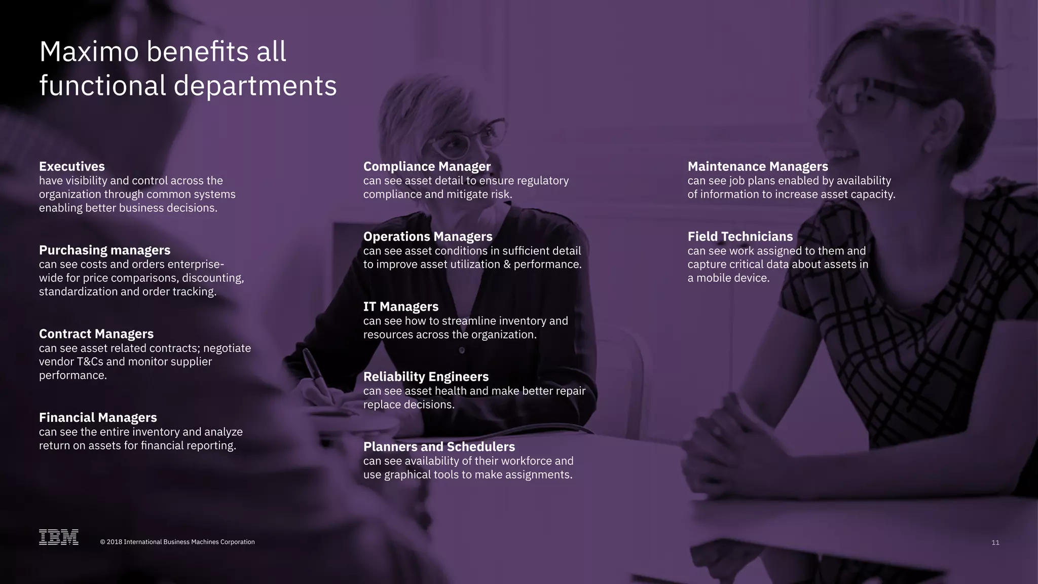 © 2017 International Business Machines Corporation 11
Maximo benefits all
functional departments
Executives
have visibility and control across the
organization through common systems
enabling better business decisions.
Purchasing managers
can see costs and orders enterprise-
wide for price comparisons, discounting,
standardization and order tracking.
Contract Managers
can see asset related contracts; negotiate
vendor T&Cs and monitor supplier
performance.
Financial Managers
can see the entire inventory and analyze
return on assets for financial reporting.
Compliance Manager
can see asset detail to ensure regulatory
compliance and mitigate risk.
Operations Managers
can see asset conditions in sufficient detail
to improve asset utilization & performance.
IT Managers
can see how to streamline inventory and
resources across the organization.
Reliability Engineers
can see asset health and make better repair
replace decisions.
Planners and Schedulers
can see availability of their workforce and
use graphical tools to make assignments.
Maintenance Managers
can see job plans enabled by availability
of information to increase asset capacity.
Field Technicians
can see work assigned to them and
capture critical data about assets in
a mobile device.
11© 2018 International Business Machines Corporation
 