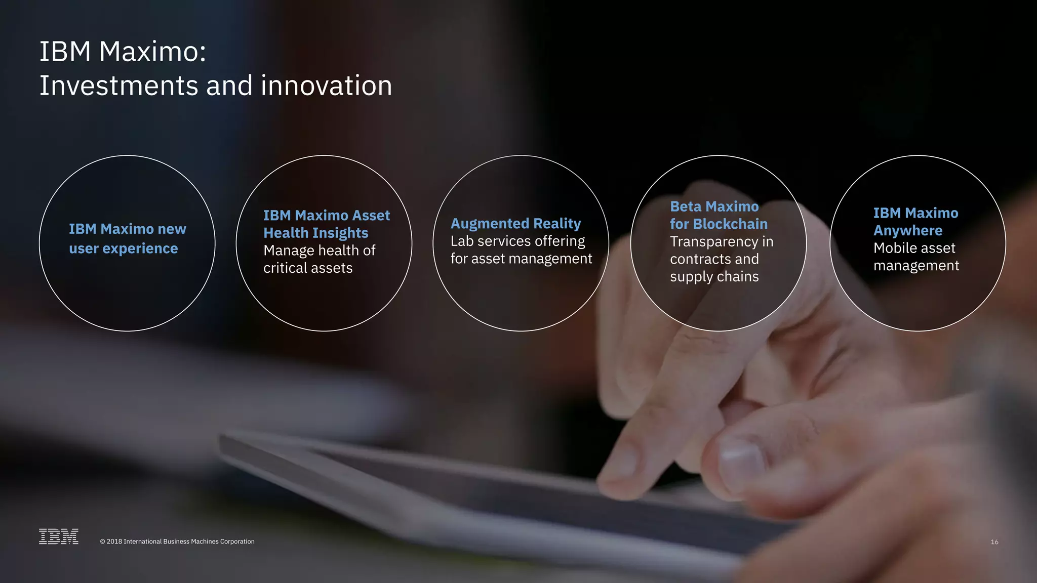 © 2017 International Business Machines Corporation 1616© 2018 International Business Machines Corporation
Beta Maximo
for Blockchain
Transparency in
contracts and
supply chains
IBM Maximo
Anywhere
Mobile asset
management
IBM Maximo new
user experience
Augmented Reality
Lab services offering
for asset management
IBM Maximo Asset
Health Insights
Manage health of
critical assets
IBM Maximo:
Investments and innovation
 